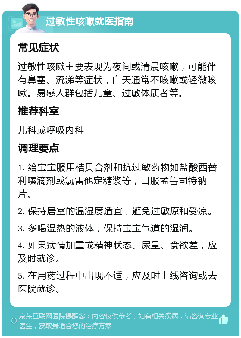 过敏性咳嗽就医指南 常见症状 过敏性咳嗽主要表现为夜间或清晨咳嗽，可能伴有鼻塞、流涕等症状，白天通常不咳嗽或轻微咳嗽。易感人群包括儿童、过敏体质者等。 推荐科室 儿科或呼吸内科 调理要点 1. 给宝宝服用桔贝合剂和抗过敏药物如盐酸西替利嗪滴剂或氯雷他定糖浆等，口服孟鲁司特钠片。 2. 保持居室的温湿度适宜，避免过敏原和受凉。 3. 多喝温热的液体，保持宝宝气道的湿润。 4. 如果病情加重或精神状态、尿量、食欲差，应及时就诊。 5. 在用药过程中出现不适，应及时上线咨询或去医院就诊。