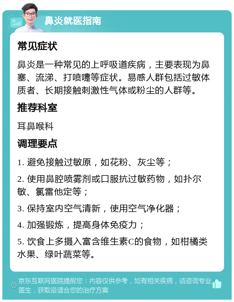 鼻炎就医指南 常见症状 鼻炎是一种常见的上呼吸道疾病，主要表现为鼻塞、流涕、打喷嚏等症状。易感人群包括过敏体质者、长期接触刺激性气体或粉尘的人群等。 推荐科室 耳鼻喉科 调理要点 1. 避免接触过敏原，如花粉、灰尘等； 2. 使用鼻腔喷雾剂或口服抗过敏药物，如扑尔敏、氯雷他定等； 3. 保持室内空气清新，使用空气净化器； 4. 加强锻炼，提高身体免疫力； 5. 饮食上多摄入富含维生素C的食物，如柑橘类水果、绿叶蔬菜等。