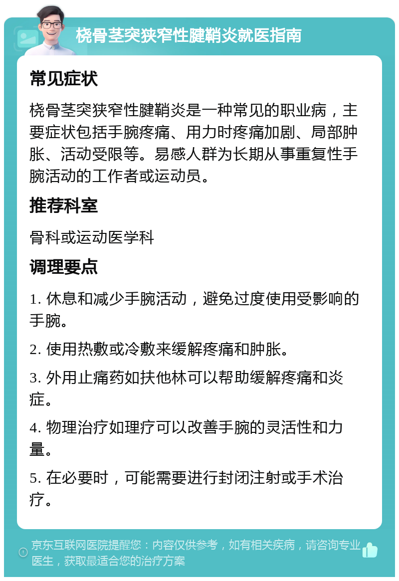 桡骨茎突狭窄性腱鞘炎就医指南 常见症状 桡骨茎突狭窄性腱鞘炎是一种常见的职业病，主要症状包括手腕疼痛、用力时疼痛加剧、局部肿胀、活动受限等。易感人群为长期从事重复性手腕活动的工作者或运动员。 推荐科室 骨科或运动医学科 调理要点 1. 休息和减少手腕活动，避免过度使用受影响的手腕。 2. 使用热敷或冷敷来缓解疼痛和肿胀。 3. 外用止痛药如扶他林可以帮助缓解疼痛和炎症。 4. 物理治疗如理疗可以改善手腕的灵活性和力量。 5. 在必要时，可能需要进行封闭注射或手术治疗。