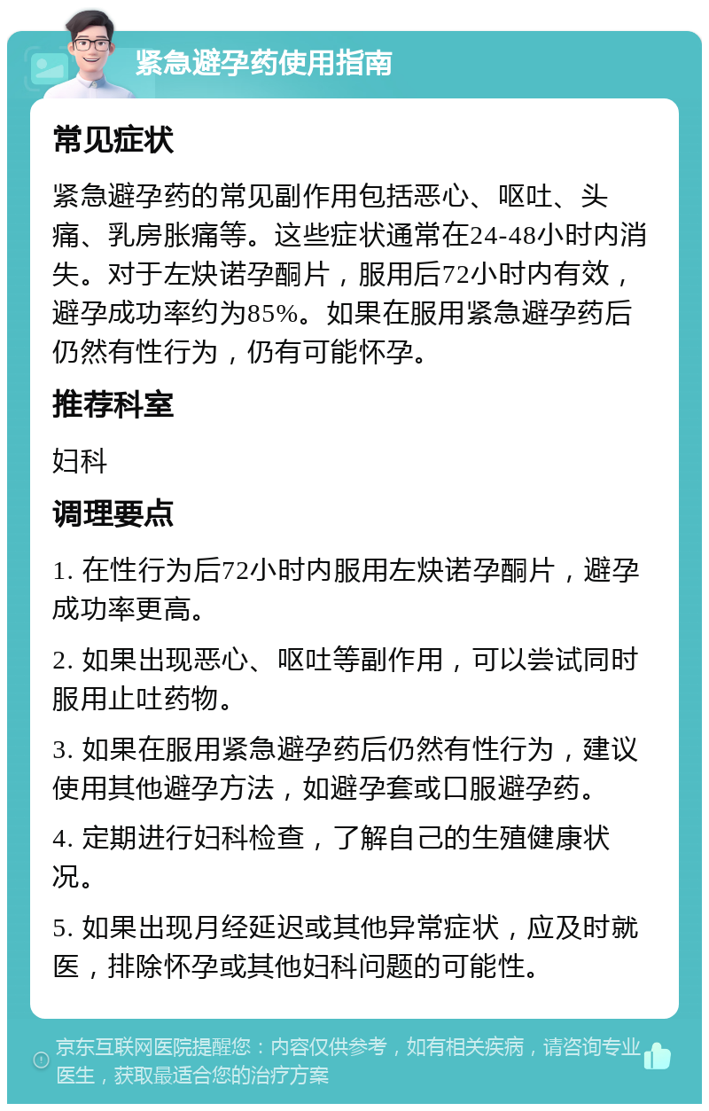 紧急避孕药使用指南 常见症状 紧急避孕药的常见副作用包括恶心、呕吐、头痛、乳房胀痛等。这些症状通常在24-48小时内消失。对于左炔诺孕酮片，服用后72小时内有效，避孕成功率约为85%。如果在服用紧急避孕药后仍然有性行为，仍有可能怀孕。 推荐科室 妇科 调理要点 1. 在性行为后72小时内服用左炔诺孕酮片，避孕成功率更高。 2. 如果出现恶心、呕吐等副作用，可以尝试同时服用止吐药物。 3. 如果在服用紧急避孕药后仍然有性行为，建议使用其他避孕方法，如避孕套或口服避孕药。 4. 定期进行妇科检查，了解自己的生殖健康状况。 5. 如果出现月经延迟或其他异常症状，应及时就医，排除怀孕或其他妇科问题的可能性。