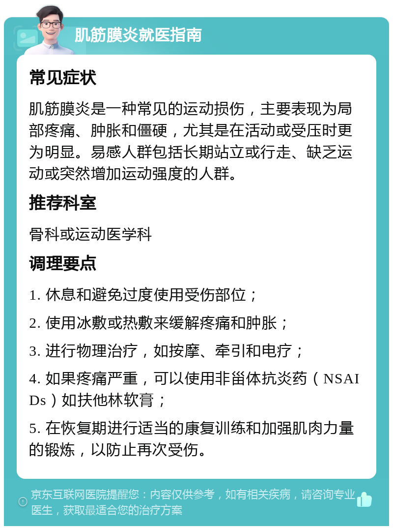 肌筋膜炎就医指南 常见症状 肌筋膜炎是一种常见的运动损伤，主要表现为局部疼痛、肿胀和僵硬，尤其是在活动或受压时更为明显。易感人群包括长期站立或行走、缺乏运动或突然增加运动强度的人群。 推荐科室 骨科或运动医学科 调理要点 1. 休息和避免过度使用受伤部位； 2. 使用冰敷或热敷来缓解疼痛和肿胀； 3. 进行物理治疗，如按摩、牵引和电疗； 4. 如果疼痛严重，可以使用非甾体抗炎药（NSAIDs）如扶他林软膏； 5. 在恢复期进行适当的康复训练和加强肌肉力量的锻炼，以防止再次受伤。