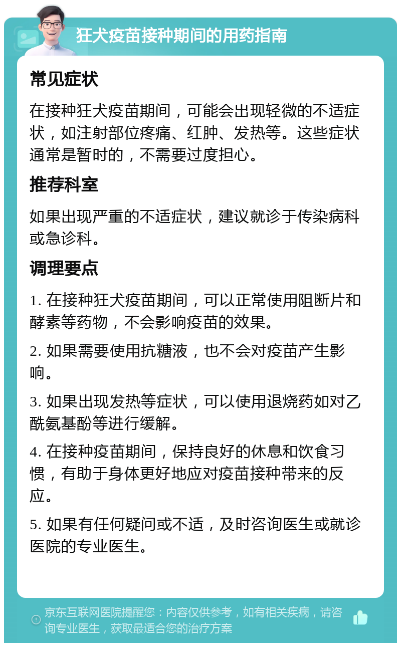 狂犬疫苗接种期间的用药指南 常见症状 在接种狂犬疫苗期间，可能会出现轻微的不适症状，如注射部位疼痛、红肿、发热等。这些症状通常是暂时的，不需要过度担心。 推荐科室 如果出现严重的不适症状，建议就诊于传染病科或急诊科。 调理要点 1. 在接种狂犬疫苗期间，可以正常使用阻断片和酵素等药物，不会影响疫苗的效果。 2. 如果需要使用抗糖液，也不会对疫苗产生影响。 3. 如果出现发热等症状，可以使用退烧药如对乙酰氨基酚等进行缓解。 4. 在接种疫苗期间，保持良好的休息和饮食习惯，有助于身体更好地应对疫苗接种带来的反应。 5. 如果有任何疑问或不适，及时咨询医生或就诊医院的专业医生。