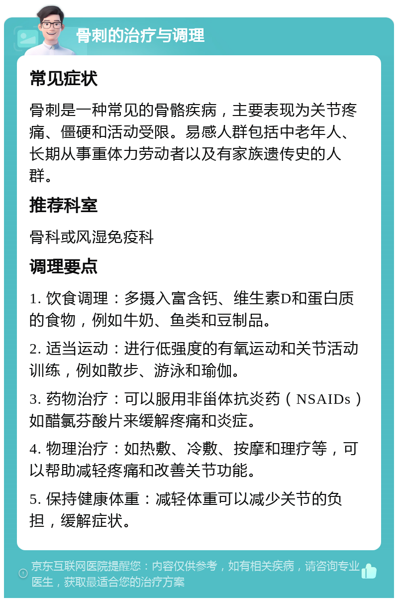 骨刺的治疗与调理 常见症状 骨刺是一种常见的骨骼疾病，主要表现为关节疼痛、僵硬和活动受限。易感人群包括中老年人、长期从事重体力劳动者以及有家族遗传史的人群。 推荐科室 骨科或风湿免疫科 调理要点 1. 饮食调理：多摄入富含钙、维生素D和蛋白质的食物，例如牛奶、鱼类和豆制品。 2. 适当运动：进行低强度的有氧运动和关节活动训练，例如散步、游泳和瑜伽。 3. 药物治疗：可以服用非甾体抗炎药（NSAIDs）如醋氯芬酸片来缓解疼痛和炎症。 4. 物理治疗：如热敷、冷敷、按摩和理疗等，可以帮助减轻疼痛和改善关节功能。 5. 保持健康体重：减轻体重可以减少关节的负担，缓解症状。