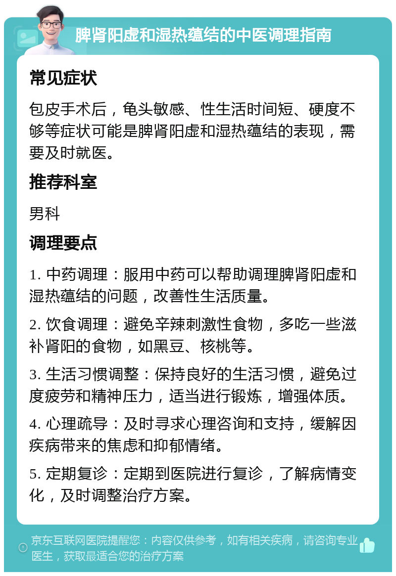 脾肾阳虚和湿热蕴结的中医调理指南 常见症状 包皮手术后，龟头敏感、性生活时间短、硬度不够等症状可能是脾肾阳虚和湿热蕴结的表现，需要及时就医。 推荐科室 男科 调理要点 1. 中药调理：服用中药可以帮助调理脾肾阳虚和湿热蕴结的问题，改善性生活质量。 2. 饮食调理：避免辛辣刺激性食物，多吃一些滋补肾阳的食物，如黑豆、核桃等。 3. 生活习惯调整：保持良好的生活习惯，避免过度疲劳和精神压力，适当进行锻炼，增强体质。 4. 心理疏导：及时寻求心理咨询和支持，缓解因疾病带来的焦虑和抑郁情绪。 5. 定期复诊：定期到医院进行复诊，了解病情变化，及时调整治疗方案。