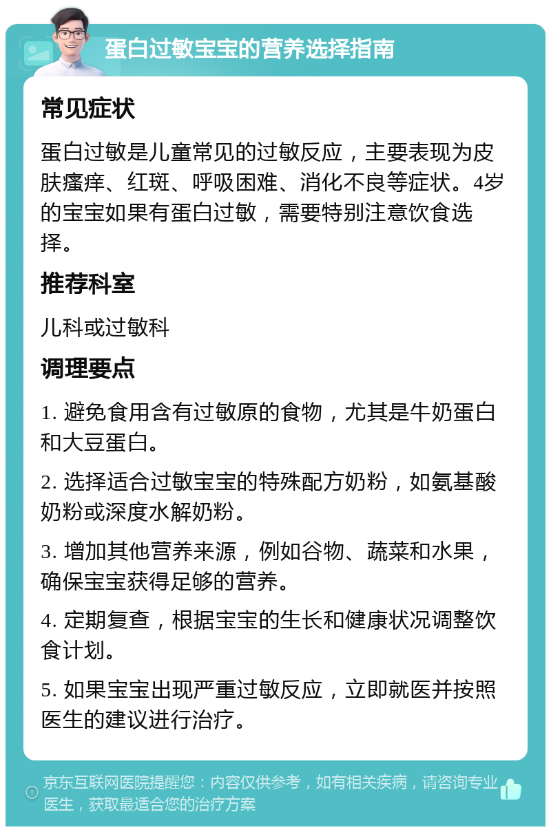 蛋白过敏宝宝的营养选择指南 常见症状 蛋白过敏是儿童常见的过敏反应，主要表现为皮肤瘙痒、红斑、呼吸困难、消化不良等症状。4岁的宝宝如果有蛋白过敏，需要特别注意饮食选择。 推荐科室 儿科或过敏科 调理要点 1. 避免食用含有过敏原的食物，尤其是牛奶蛋白和大豆蛋白。 2. 选择适合过敏宝宝的特殊配方奶粉，如氨基酸奶粉或深度水解奶粉。 3. 增加其他营养来源，例如谷物、蔬菜和水果，确保宝宝获得足够的营养。 4. 定期复查，根据宝宝的生长和健康状况调整饮食计划。 5. 如果宝宝出现严重过敏反应，立即就医并按照医生的建议进行治疗。