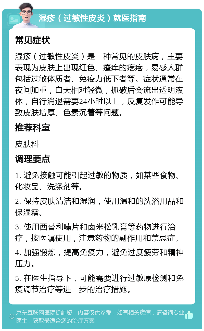 湿疹（过敏性皮炎）就医指南 常见症状 湿疹（过敏性皮炎）是一种常见的皮肤病，主要表现为皮肤上出现红色、瘙痒的疙瘩，易感人群包括过敏体质者、免疫力低下者等。症状通常在夜间加重，白天相对轻微，抓破后会流出透明液体，自行消退需要24小时以上，反复发作可能导致皮肤增厚、色素沉着等问题。 推荐科室 皮肤科 调理要点 1. 避免接触可能引起过敏的物质，如某些食物、化妆品、洗涤剂等。 2. 保持皮肤清洁和湿润，使用温和的洗浴用品和保湿霜。 3. 使用西替利嗪片和卤米松乳膏等药物进行治疗，按医嘱使用，注意药物的副作用和禁忌症。 4. 加强锻炼，提高免疫力，避免过度疲劳和精神压力。 5. 在医生指导下，可能需要进行过敏原检测和免疫调节治疗等进一步的治疗措施。