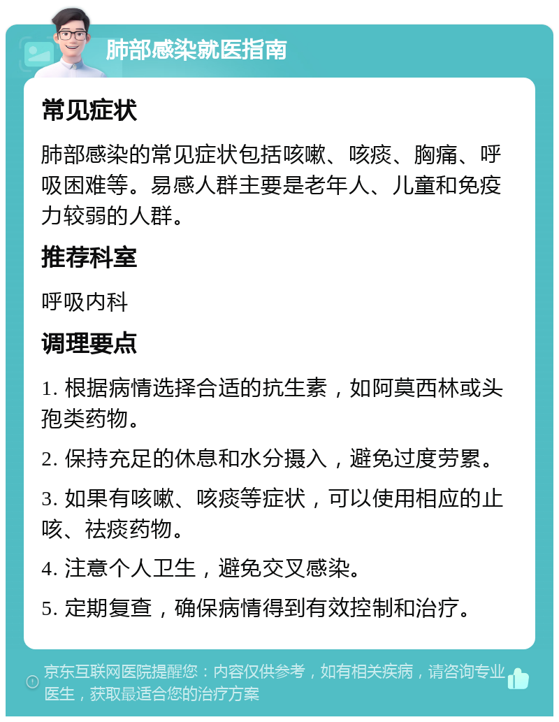 肺部感染就医指南 常见症状 肺部感染的常见症状包括咳嗽、咳痰、胸痛、呼吸困难等。易感人群主要是老年人、儿童和免疫力较弱的人群。 推荐科室 呼吸内科 调理要点 1. 根据病情选择合适的抗生素，如阿莫西林或头孢类药物。 2. 保持充足的休息和水分摄入，避免过度劳累。 3. 如果有咳嗽、咳痰等症状，可以使用相应的止咳、祛痰药物。 4. 注意个人卫生，避免交叉感染。 5. 定期复查，确保病情得到有效控制和治疗。