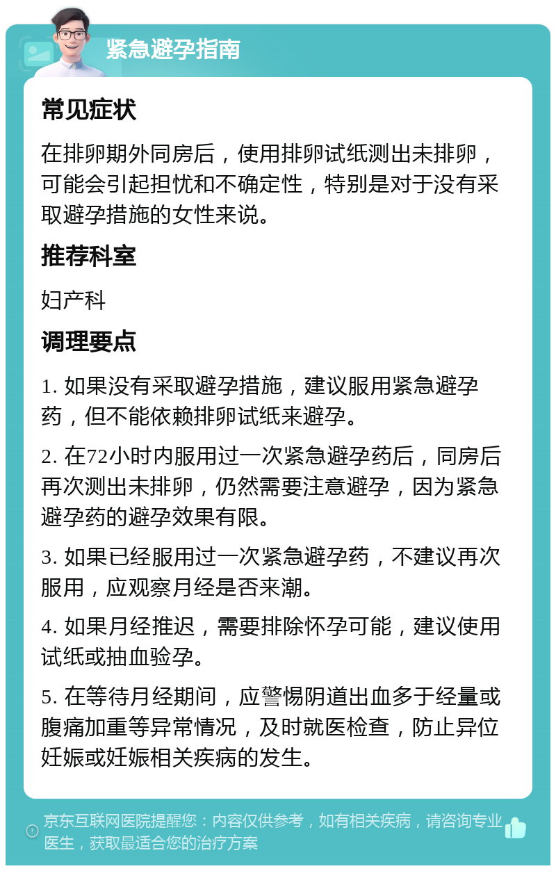 紧急避孕指南 常见症状 在排卵期外同房后，使用排卵试纸测出未排卵，可能会引起担忧和不确定性，特别是对于没有采取避孕措施的女性来说。 推荐科室 妇产科 调理要点 1. 如果没有采取避孕措施，建议服用紧急避孕药，但不能依赖排卵试纸来避孕。 2. 在72小时内服用过一次紧急避孕药后，同房后再次测出未排卵，仍然需要注意避孕，因为紧急避孕药的避孕效果有限。 3. 如果已经服用过一次紧急避孕药，不建议再次服用，应观察月经是否来潮。 4. 如果月经推迟，需要排除怀孕可能，建议使用试纸或抽血验孕。 5. 在等待月经期间，应警惕阴道出血多于经量或腹痛加重等异常情况，及时就医检查，防止异位妊娠或妊娠相关疾病的发生。