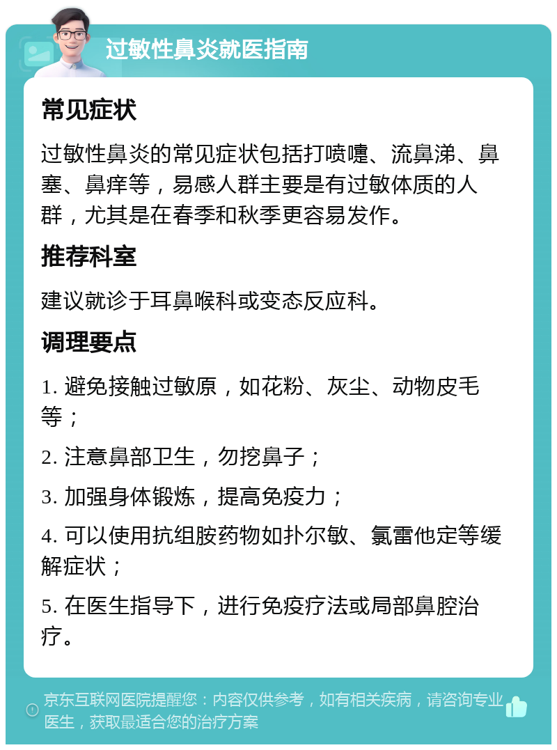 过敏性鼻炎就医指南 常见症状 过敏性鼻炎的常见症状包括打喷嚏、流鼻涕、鼻塞、鼻痒等，易感人群主要是有过敏体质的人群，尤其是在春季和秋季更容易发作。 推荐科室 建议就诊于耳鼻喉科或变态反应科。 调理要点 1. 避免接触过敏原，如花粉、灰尘、动物皮毛等； 2. 注意鼻部卫生，勿挖鼻子； 3. 加强身体锻炼，提高免疫力； 4. 可以使用抗组胺药物如扑尔敏、氯雷他定等缓解症状； 5. 在医生指导下，进行免疫疗法或局部鼻腔治疗。