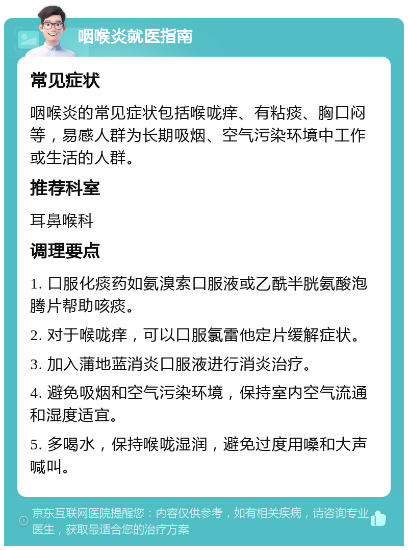 咽喉炎就医指南 常见症状 咽喉炎的常见症状包括喉咙痒、有粘痰、胸口闷等，易感人群为长期吸烟、空气污染环境中工作或生活的人群。 推荐科室 耳鼻喉科 调理要点 1. 口服化痰药如氨溴索口服液或乙酰半胱氨酸泡腾片帮助咳痰。 2. 对于喉咙痒，可以口服氯雷他定片缓解症状。 3. 加入蒲地蓝消炎口服液进行消炎治疗。 4. 避免吸烟和空气污染环境，保持室内空气流通和湿度适宜。 5. 多喝水，保持喉咙湿润，避免过度用嗓和大声喊叫。