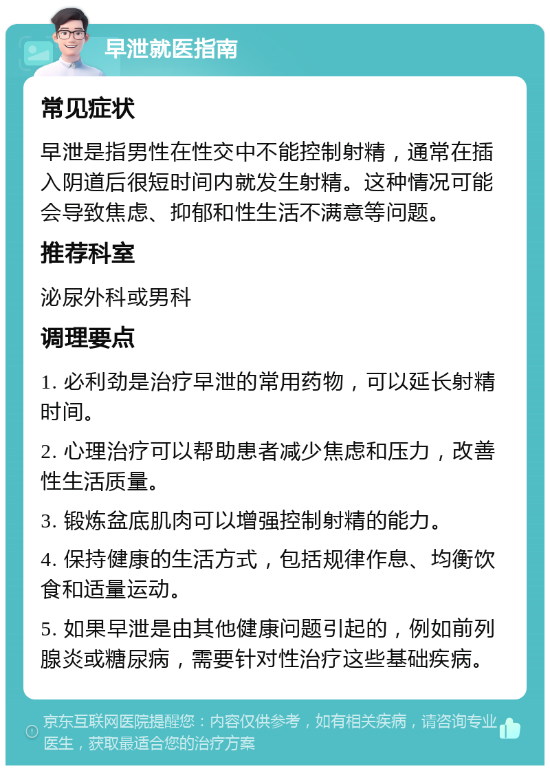 早泄就医指南 常见症状 早泄是指男性在性交中不能控制射精，通常在插入阴道后很短时间内就发生射精。这种情况可能会导致焦虑、抑郁和性生活不满意等问题。 推荐科室 泌尿外科或男科 调理要点 1. 必利劲是治疗早泄的常用药物，可以延长射精时间。 2. 心理治疗可以帮助患者减少焦虑和压力，改善性生活质量。 3. 锻炼盆底肌肉可以增强控制射精的能力。 4. 保持健康的生活方式，包括规律作息、均衡饮食和适量运动。 5. 如果早泄是由其他健康问题引起的，例如前列腺炎或糖尿病，需要针对性治疗这些基础疾病。