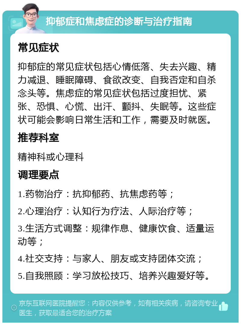 抑郁症和焦虑症的诊断与治疗指南 常见症状 抑郁症的常见症状包括心情低落、失去兴趣、精力减退、睡眠障碍、食欲改变、自我否定和自杀念头等。焦虑症的常见症状包括过度担忧、紧张、恐惧、心慌、出汗、颤抖、失眠等。这些症状可能会影响日常生活和工作，需要及时就医。 推荐科室 精神科或心理科 调理要点 1.药物治疗：抗抑郁药、抗焦虑药等； 2.心理治疗：认知行为疗法、人际治疗等； 3.生活方式调整：规律作息、健康饮食、适量运动等； 4.社交支持：与家人、朋友或支持团体交流； 5.自我照顾：学习放松技巧、培养兴趣爱好等。