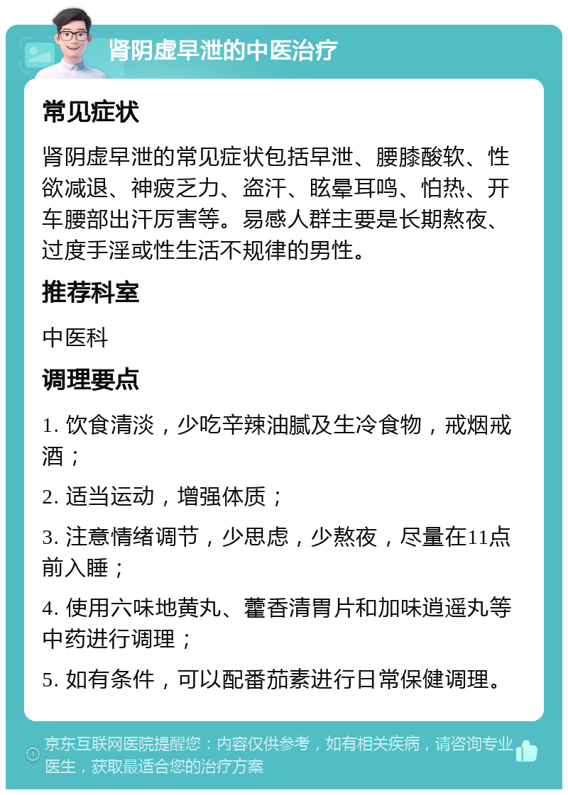 肾阴虚早泄的中医治疗 常见症状 肾阴虚早泄的常见症状包括早泄、腰膝酸软、性欲减退、神疲乏力、盗汗、眩晕耳鸣、怕热、开车腰部出汗厉害等。易感人群主要是长期熬夜、过度手淫或性生活不规律的男性。 推荐科室 中医科 调理要点 1. 饮食清淡，少吃辛辣油腻及生冷食物，戒烟戒酒； 2. 适当运动，增强体质； 3. 注意情绪调节，少思虑，少熬夜，尽量在11点前入睡； 4. 使用六味地黄丸、藿香清胃片和加味逍遥丸等中药进行调理； 5. 如有条件，可以配番茄素进行日常保健调理。