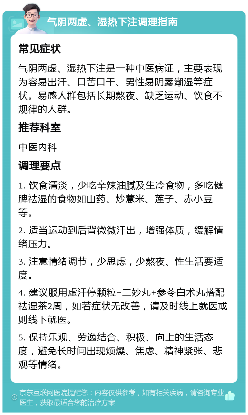 气阴两虚、湿热下注调理指南 常见症状 气阴两虚、湿热下注是一种中医病证，主要表现为容易出汗、口苦口干、男性易阴囊潮湿等症状。易感人群包括长期熬夜、缺乏运动、饮食不规律的人群。 推荐科室 中医内科 调理要点 1. 饮食清淡，少吃辛辣油腻及生冷食物，多吃健脾祛湿的食物如山药、炒薏米、莲子、赤小豆等。 2. 适当运动到后背微微汗出，增强体质，缓解情绪压力。 3. 注意情绪调节，少思虑，少熬夜、性生活要适度。 4. 建议服用虚汗停颗粒+二妙丸+参苓白术丸搭配祛湿茶2周，如若症状无改善，请及时线上就医或则线下就医。 5. 保持乐观、劳逸结合、积极、向上的生活态度，避免长时间出现烦燥、焦虑、精神紧张、悲观等情绪。