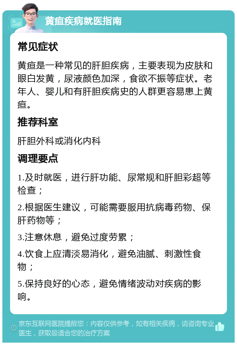 黄疸疾病就医指南 常见症状 黄疸是一种常见的肝胆疾病，主要表现为皮肤和眼白发黄，尿液颜色加深，食欲不振等症状。老年人、婴儿和有肝胆疾病史的人群更容易患上黄疸。 推荐科室 肝胆外科或消化内科 调理要点 1.及时就医，进行肝功能、尿常规和肝胆彩超等检查； 2.根据医生建议，可能需要服用抗病毒药物、保肝药物等； 3.注意休息，避免过度劳累； 4.饮食上应清淡易消化，避免油腻、刺激性食物； 5.保持良好的心态，避免情绪波动对疾病的影响。