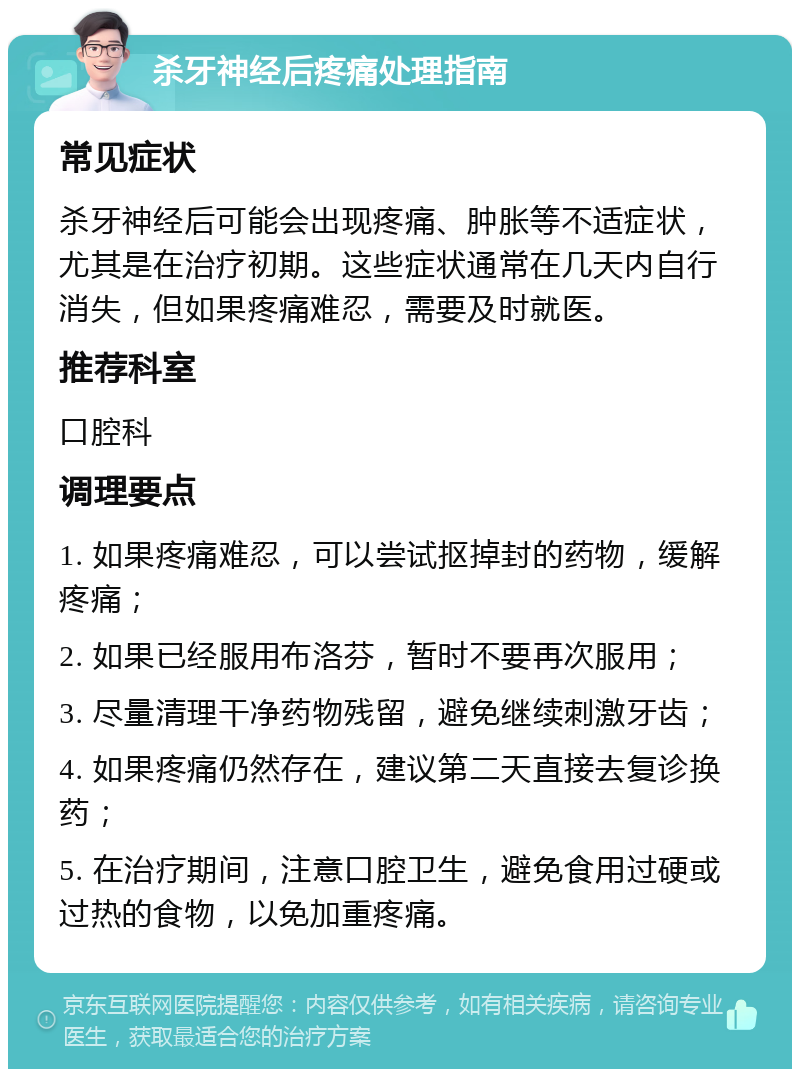 杀牙神经后疼痛处理指南 常见症状 杀牙神经后可能会出现疼痛、肿胀等不适症状，尤其是在治疗初期。这些症状通常在几天内自行消失，但如果疼痛难忍，需要及时就医。 推荐科室 口腔科 调理要点 1. 如果疼痛难忍，可以尝试抠掉封的药物，缓解疼痛； 2. 如果已经服用布洛芬，暂时不要再次服用； 3. 尽量清理干净药物残留，避免继续刺激牙齿； 4. 如果疼痛仍然存在，建议第二天直接去复诊换药； 5. 在治疗期间，注意口腔卫生，避免食用过硬或过热的食物，以免加重疼痛。