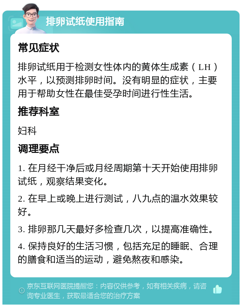 排卵试纸使用指南 常见症状 排卵试纸用于检测女性体内的黄体生成素（LH）水平，以预测排卵时间。没有明显的症状，主要用于帮助女性在最佳受孕时间进行性生活。 推荐科室 妇科 调理要点 1. 在月经干净后或月经周期第十天开始使用排卵试纸，观察结果变化。 2. 在早上或晚上进行测试，八九点的温水效果较好。 3. 排卵那几天最好多检查几次，以提高准确性。 4. 保持良好的生活习惯，包括充足的睡眠、合理的膳食和适当的运动，避免熬夜和感染。