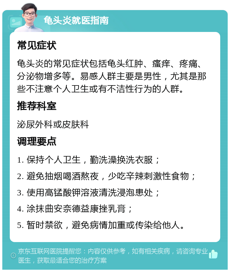 龟头炎就医指南 常见症状 龟头炎的常见症状包括龟头红肿、瘙痒、疼痛、分泌物增多等。易感人群主要是男性，尤其是那些不注意个人卫生或有不洁性行为的人群。 推荐科室 泌尿外科或皮肤科 调理要点 1. 保持个人卫生，勤洗澡换洗衣服； 2. 避免抽烟喝酒熬夜，少吃辛辣刺激性食物； 3. 使用高锰酸钾溶液清洗浸泡患处； 4. 涂抹曲安奈德益康挫乳膏； 5. 暂时禁欲，避免病情加重或传染给他人。