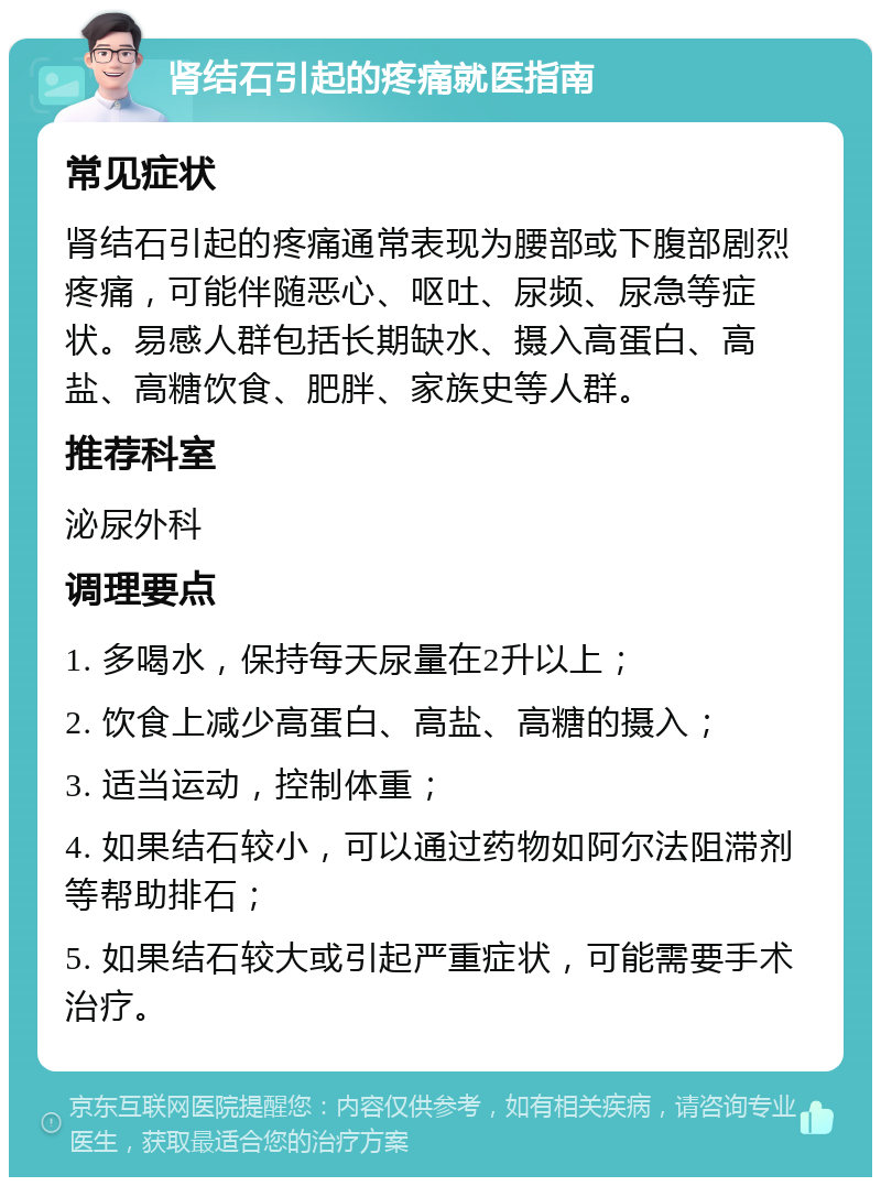 肾结石引起的疼痛就医指南 常见症状 肾结石引起的疼痛通常表现为腰部或下腹部剧烈疼痛，可能伴随恶心、呕吐、尿频、尿急等症状。易感人群包括长期缺水、摄入高蛋白、高盐、高糖饮食、肥胖、家族史等人群。 推荐科室 泌尿外科 调理要点 1. 多喝水，保持每天尿量在2升以上； 2. 饮食上减少高蛋白、高盐、高糖的摄入； 3. 适当运动，控制体重； 4. 如果结石较小，可以通过药物如阿尔法阻滞剂等帮助排石； 5. 如果结石较大或引起严重症状，可能需要手术治疗。