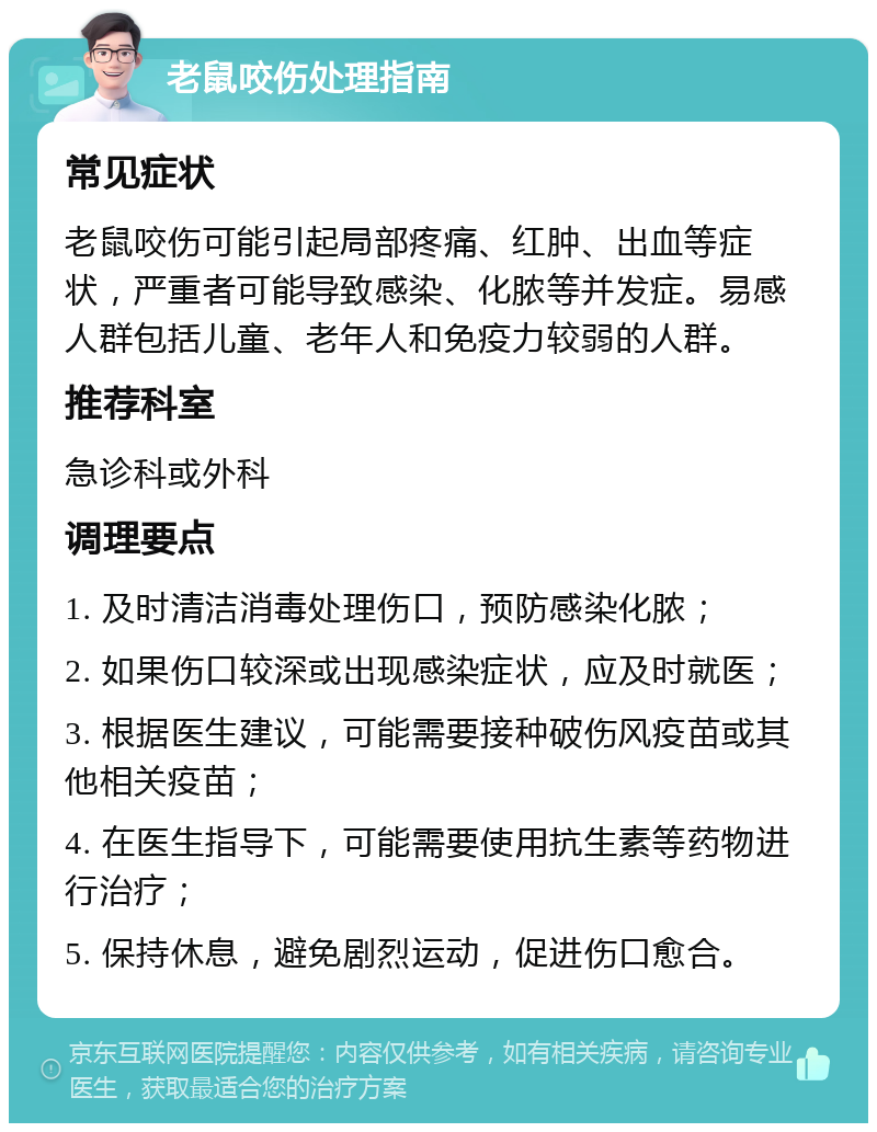 老鼠咬伤处理指南 常见症状 老鼠咬伤可能引起局部疼痛、红肿、出血等症状，严重者可能导致感染、化脓等并发症。易感人群包括儿童、老年人和免疫力较弱的人群。 推荐科室 急诊科或外科 调理要点 1. 及时清洁消毒处理伤口，预防感染化脓； 2. 如果伤口较深或出现感染症状，应及时就医； 3. 根据医生建议，可能需要接种破伤风疫苗或其他相关疫苗； 4. 在医生指导下，可能需要使用抗生素等药物进行治疗； 5. 保持休息，避免剧烈运动，促进伤口愈合。