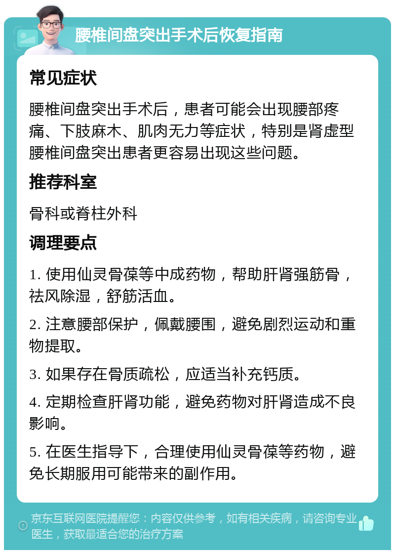 腰椎间盘突出手术后恢复指南 常见症状 腰椎间盘突出手术后，患者可能会出现腰部疼痛、下肢麻木、肌肉无力等症状，特别是肾虚型腰椎间盘突出患者更容易出现这些问题。 推荐科室 骨科或脊柱外科 调理要点 1. 使用仙灵骨葆等中成药物，帮助肝肾强筋骨，祛风除湿，舒筋活血。 2. 注意腰部保护，佩戴腰围，避免剧烈运动和重物提取。 3. 如果存在骨质疏松，应适当补充钙质。 4. 定期检查肝肾功能，避免药物对肝肾造成不良影响。 5. 在医生指导下，合理使用仙灵骨葆等药物，避免长期服用可能带来的副作用。