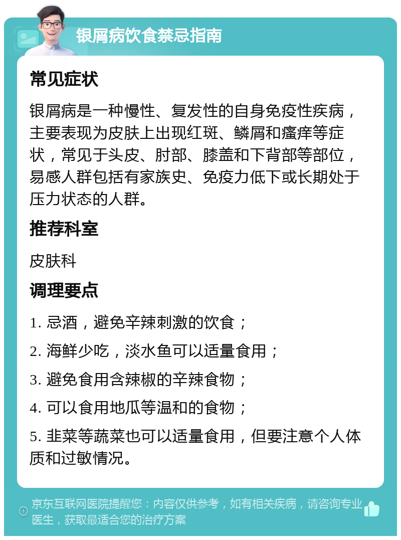 银屑病饮食禁忌指南 常见症状 银屑病是一种慢性、复发性的自身免疫性疾病，主要表现为皮肤上出现红斑、鳞屑和瘙痒等症状，常见于头皮、肘部、膝盖和下背部等部位，易感人群包括有家族史、免疫力低下或长期处于压力状态的人群。 推荐科室 皮肤科 调理要点 1. 忌酒，避免辛辣刺激的饮食； 2. 海鲜少吃，淡水鱼可以适量食用； 3. 避免食用含辣椒的辛辣食物； 4. 可以食用地瓜等温和的食物； 5. 韭菜等蔬菜也可以适量食用，但要注意个人体质和过敏情况。