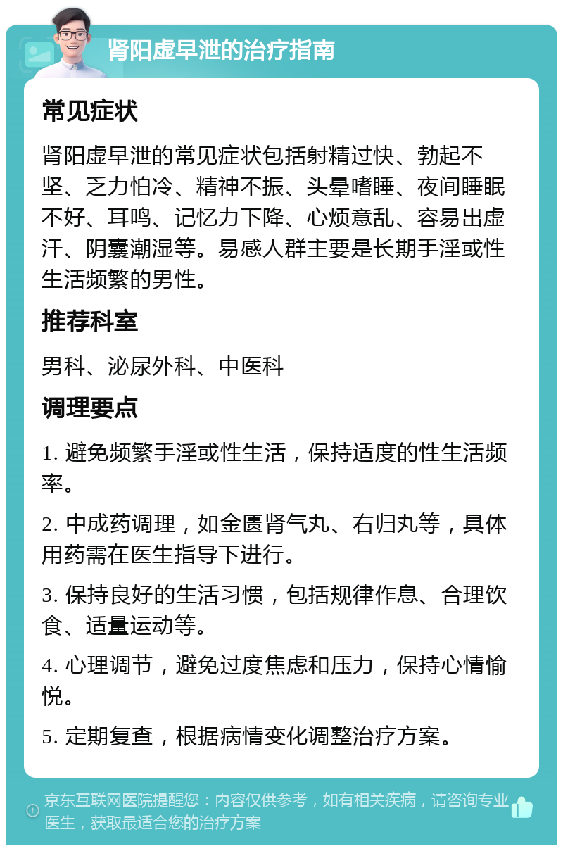 肾阳虚早泄的治疗指南 常见症状 肾阳虚早泄的常见症状包括射精过快、勃起不坚、乏力怕冷、精神不振、头晕嗜睡、夜间睡眠不好、耳鸣、记忆力下降、心烦意乱、容易出虚汗、阴囊潮湿等。易感人群主要是长期手淫或性生活频繁的男性。 推荐科室 男科、泌尿外科、中医科 调理要点 1. 避免频繁手淫或性生活，保持适度的性生活频率。 2. 中成药调理，如金匮肾气丸、右归丸等，具体用药需在医生指导下进行。 3. 保持良好的生活习惯，包括规律作息、合理饮食、适量运动等。 4. 心理调节，避免过度焦虑和压力，保持心情愉悦。 5. 定期复查，根据病情变化调整治疗方案。