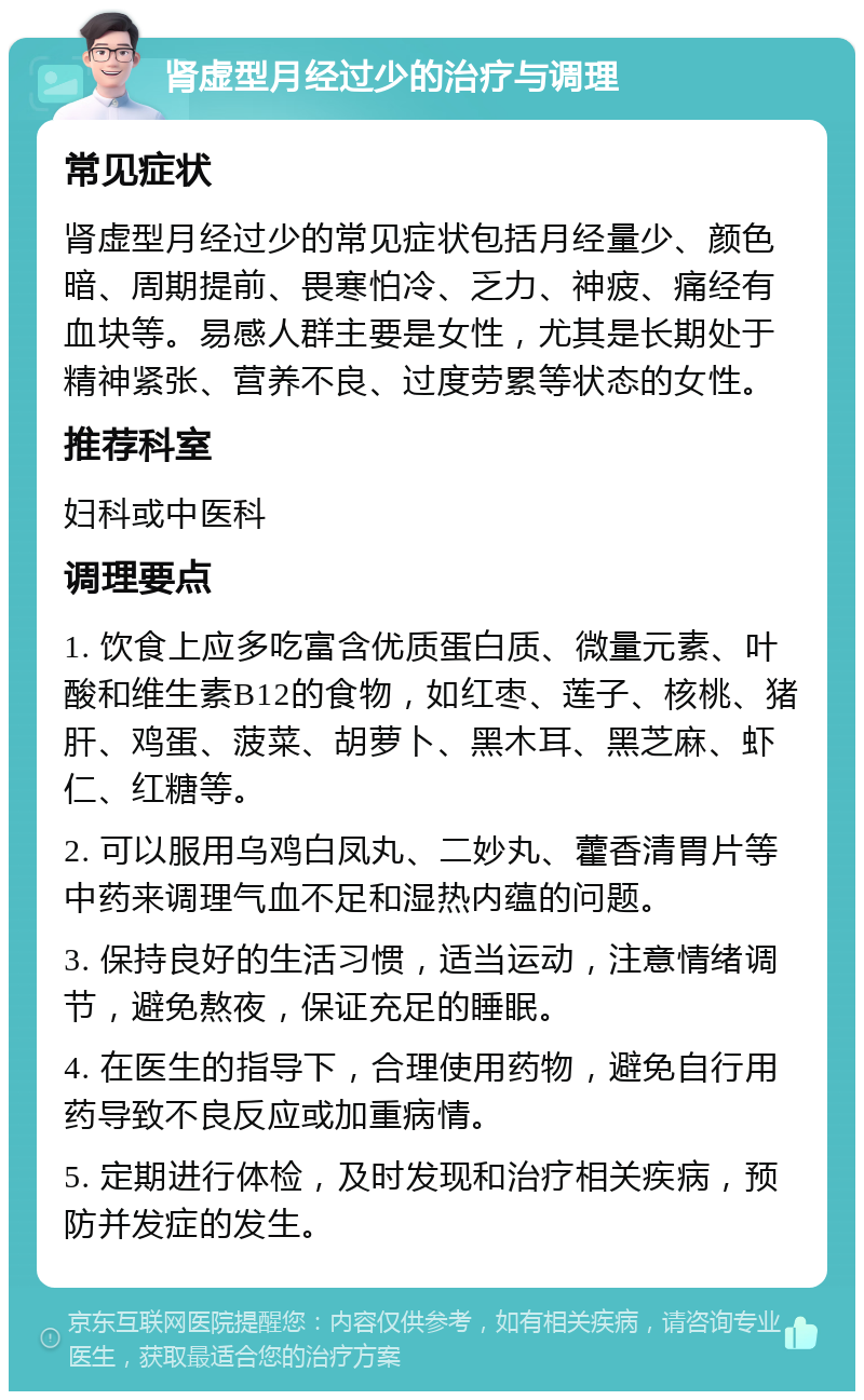 肾虚型月经过少的治疗与调理 常见症状 肾虚型月经过少的常见症状包括月经量少、颜色暗、周期提前、畏寒怕冷、乏力、神疲、痛经有血块等。易感人群主要是女性，尤其是长期处于精神紧张、营养不良、过度劳累等状态的女性。 推荐科室 妇科或中医科 调理要点 1. 饮食上应多吃富含优质蛋白质、微量元素、叶酸和维生素B12的食物，如红枣、莲子、核桃、猪肝、鸡蛋、菠菜、胡萝卜、黑木耳、黑芝麻、虾仁、红糖等。 2. 可以服用乌鸡白凤丸、二妙丸、藿香清胃片等中药来调理气血不足和湿热内蕴的问题。 3. 保持良好的生活习惯，适当运动，注意情绪调节，避免熬夜，保证充足的睡眠。 4. 在医生的指导下，合理使用药物，避免自行用药导致不良反应或加重病情。 5. 定期进行体检，及时发现和治疗相关疾病，预防并发症的发生。