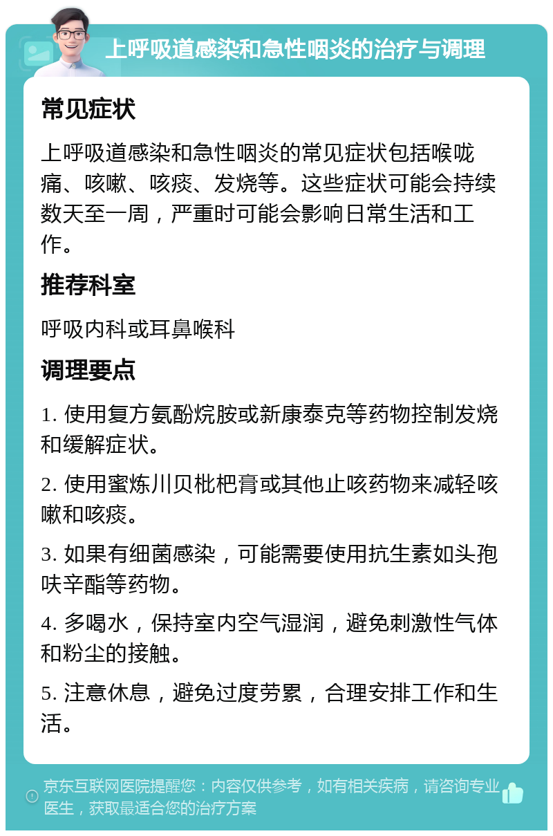 上呼吸道感染和急性咽炎的治疗与调理 常见症状 上呼吸道感染和急性咽炎的常见症状包括喉咙痛、咳嗽、咳痰、发烧等。这些症状可能会持续数天至一周，严重时可能会影响日常生活和工作。 推荐科室 呼吸内科或耳鼻喉科 调理要点 1. 使用复方氨酚烷胺或新康泰克等药物控制发烧和缓解症状。 2. 使用蜜炼川贝枇杷膏或其他止咳药物来减轻咳嗽和咳痰。 3. 如果有细菌感染，可能需要使用抗生素如头孢呋辛酯等药物。 4. 多喝水，保持室内空气湿润，避免刺激性气体和粉尘的接触。 5. 注意休息，避免过度劳累，合理安排工作和生活。