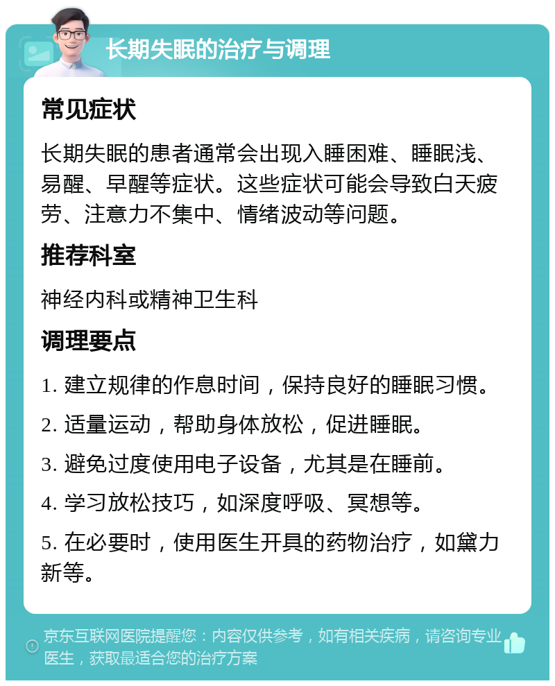 长期失眠的治疗与调理 常见症状 长期失眠的患者通常会出现入睡困难、睡眠浅、易醒、早醒等症状。这些症状可能会导致白天疲劳、注意力不集中、情绪波动等问题。 推荐科室 神经内科或精神卫生科 调理要点 1. 建立规律的作息时间，保持良好的睡眠习惯。 2. 适量运动，帮助身体放松，促进睡眠。 3. 避免过度使用电子设备，尤其是在睡前。 4. 学习放松技巧，如深度呼吸、冥想等。 5. 在必要时，使用医生开具的药物治疗，如黛力新等。