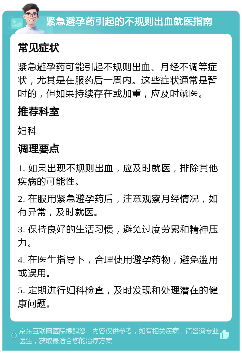 紧急避孕药引起的不规则出血就医指南 常见症状 紧急避孕药可能引起不规则出血、月经不调等症状，尤其是在服药后一周内。这些症状通常是暂时的，但如果持续存在或加重，应及时就医。 推荐科室 妇科 调理要点 1. 如果出现不规则出血，应及时就医，排除其他疾病的可能性。 2. 在服用紧急避孕药后，注意观察月经情况，如有异常，及时就医。 3. 保持良好的生活习惯，避免过度劳累和精神压力。 4. 在医生指导下，合理使用避孕药物，避免滥用或误用。 5. 定期进行妇科检查，及时发现和处理潜在的健康问题。