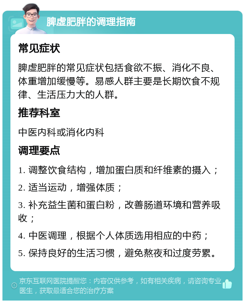 脾虚肥胖的调理指南 常见症状 脾虚肥胖的常见症状包括食欲不振、消化不良、体重增加缓慢等。易感人群主要是长期饮食不规律、生活压力大的人群。 推荐科室 中医内科或消化内科 调理要点 1. 调整饮食结构，增加蛋白质和纤维素的摄入； 2. 适当运动，增强体质； 3. 补充益生菌和蛋白粉，改善肠道环境和营养吸收； 4. 中医调理，根据个人体质选用相应的中药； 5. 保持良好的生活习惯，避免熬夜和过度劳累。