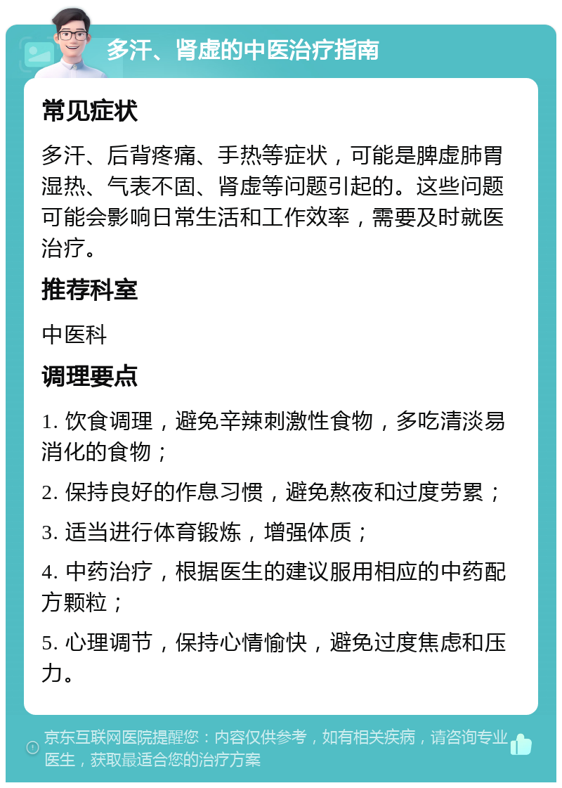 多汗、肾虚的中医治疗指南 常见症状 多汗、后背疼痛、手热等症状，可能是脾虚肺胃湿热、气表不固、肾虚等问题引起的。这些问题可能会影响日常生活和工作效率，需要及时就医治疗。 推荐科室 中医科 调理要点 1. 饮食调理，避免辛辣刺激性食物，多吃清淡易消化的食物； 2. 保持良好的作息习惯，避免熬夜和过度劳累； 3. 适当进行体育锻炼，增强体质； 4. 中药治疗，根据医生的建议服用相应的中药配方颗粒； 5. 心理调节，保持心情愉快，避免过度焦虑和压力。