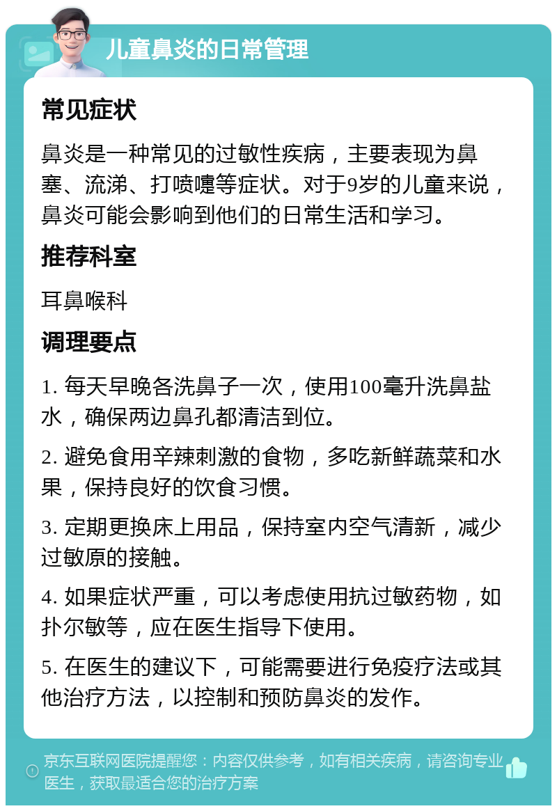 儿童鼻炎的日常管理 常见症状 鼻炎是一种常见的过敏性疾病，主要表现为鼻塞、流涕、打喷嚏等症状。对于9岁的儿童来说，鼻炎可能会影响到他们的日常生活和学习。 推荐科室 耳鼻喉科 调理要点 1. 每天早晚各洗鼻子一次，使用100毫升洗鼻盐水，确保两边鼻孔都清洁到位。 2. 避免食用辛辣刺激的食物，多吃新鲜蔬菜和水果，保持良好的饮食习惯。 3. 定期更换床上用品，保持室内空气清新，减少过敏原的接触。 4. 如果症状严重，可以考虑使用抗过敏药物，如扑尔敏等，应在医生指导下使用。 5. 在医生的建议下，可能需要进行免疫疗法或其他治疗方法，以控制和预防鼻炎的发作。