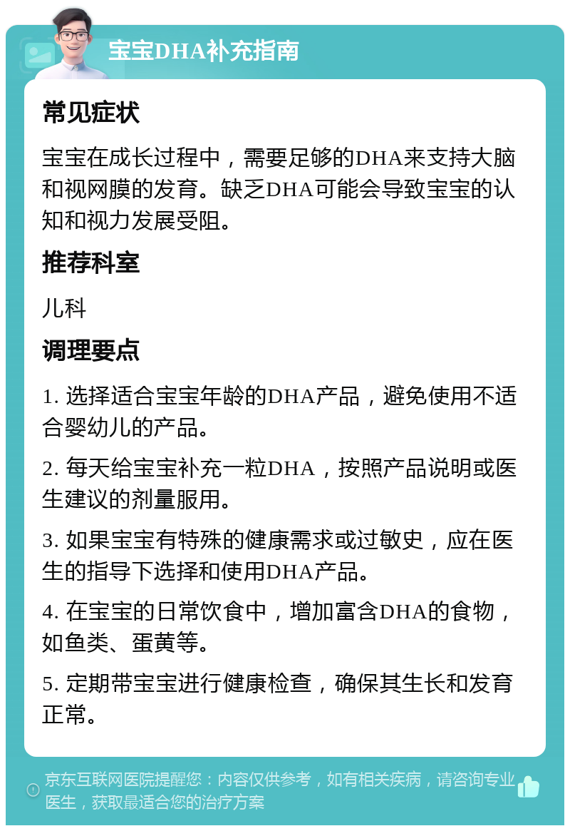 宝宝DHA补充指南 常见症状 宝宝在成长过程中，需要足够的DHA来支持大脑和视网膜的发育。缺乏DHA可能会导致宝宝的认知和视力发展受阻。 推荐科室 儿科 调理要点 1. 选择适合宝宝年龄的DHA产品，避免使用不适合婴幼儿的产品。 2. 每天给宝宝补充一粒DHA，按照产品说明或医生建议的剂量服用。 3. 如果宝宝有特殊的健康需求或过敏史，应在医生的指导下选择和使用DHA产品。 4. 在宝宝的日常饮食中，增加富含DHA的食物，如鱼类、蛋黄等。 5. 定期带宝宝进行健康检查，确保其生长和发育正常。