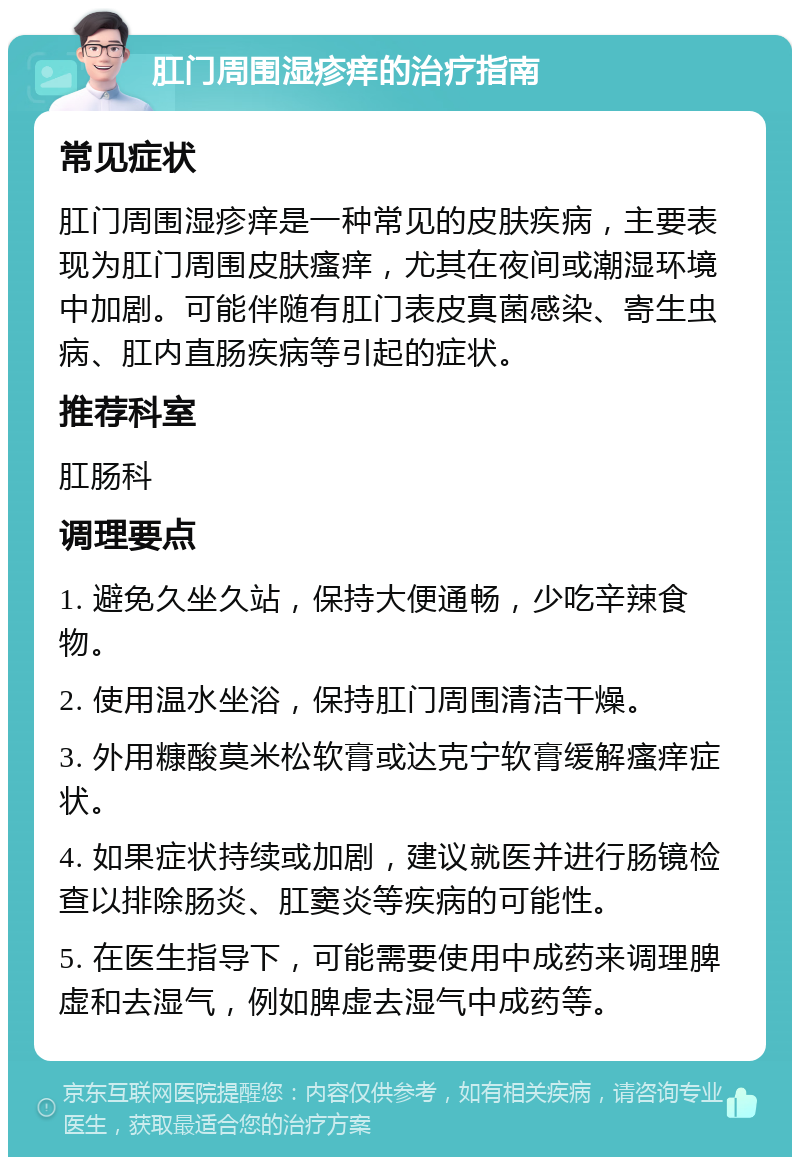 肛门周围湿疹痒的治疗指南 常见症状 肛门周围湿疹痒是一种常见的皮肤疾病，主要表现为肛门周围皮肤瘙痒，尤其在夜间或潮湿环境中加剧。可能伴随有肛门表皮真菌感染、寄生虫病、肛内直肠疾病等引起的症状。 推荐科室 肛肠科 调理要点 1. 避免久坐久站，保持大便通畅，少吃辛辣食物。 2. 使用温水坐浴，保持肛门周围清洁干燥。 3. 外用糠酸莫米松软膏或达克宁软膏缓解瘙痒症状。 4. 如果症状持续或加剧，建议就医并进行肠镜检查以排除肠炎、肛窦炎等疾病的可能性。 5. 在医生指导下，可能需要使用中成药来调理脾虚和去湿气，例如脾虚去湿气中成药等。