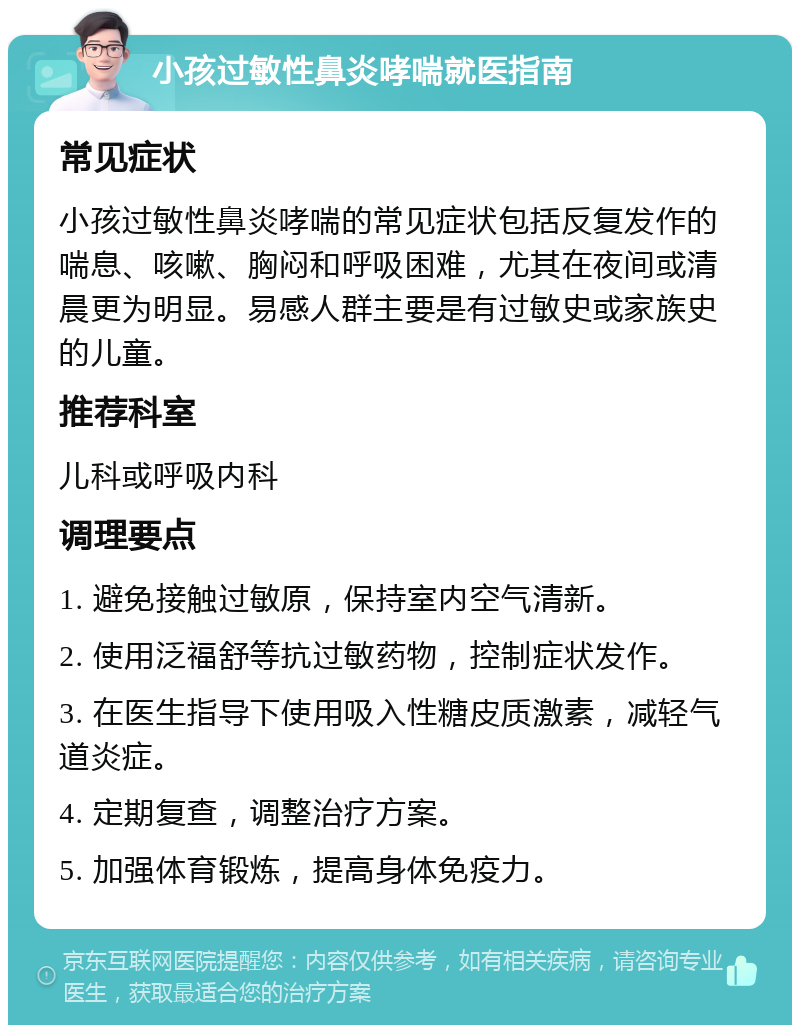 小孩过敏性鼻炎哮喘就医指南 常见症状 小孩过敏性鼻炎哮喘的常见症状包括反复发作的喘息、咳嗽、胸闷和呼吸困难，尤其在夜间或清晨更为明显。易感人群主要是有过敏史或家族史的儿童。 推荐科室 儿科或呼吸内科 调理要点 1. 避免接触过敏原，保持室内空气清新。 2. 使用泛福舒等抗过敏药物，控制症状发作。 3. 在医生指导下使用吸入性糖皮质激素，减轻气道炎症。 4. 定期复查，调整治疗方案。 5. 加强体育锻炼，提高身体免疫力。