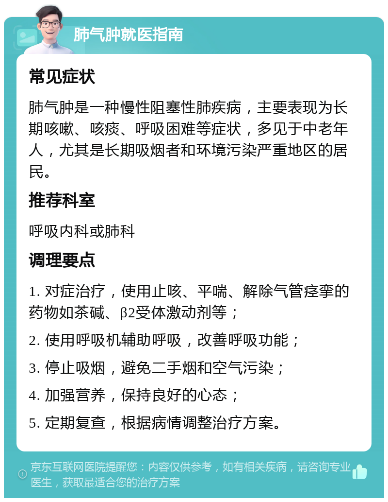 肺气肿就医指南 常见症状 肺气肿是一种慢性阻塞性肺疾病，主要表现为长期咳嗽、咳痰、呼吸困难等症状，多见于中老年人，尤其是长期吸烟者和环境污染严重地区的居民。 推荐科室 呼吸内科或肺科 调理要点 1. 对症治疗，使用止咳、平喘、解除气管痉挛的药物如茶碱、β2受体激动剂等； 2. 使用呼吸机辅助呼吸，改善呼吸功能； 3. 停止吸烟，避免二手烟和空气污染； 4. 加强营养，保持良好的心态； 5. 定期复查，根据病情调整治疗方案。