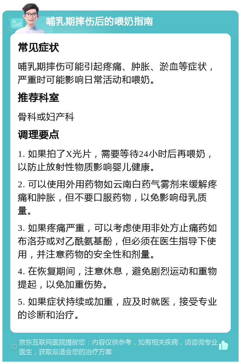 哺乳期摔伤后的喂奶指南 常见症状 哺乳期摔伤可能引起疼痛、肿胀、淤血等症状，严重时可能影响日常活动和喂奶。 推荐科室 骨科或妇产科 调理要点 1. 如果拍了X光片，需要等待24小时后再喂奶，以防止放射性物质影响婴儿健康。 2. 可以使用外用药物如云南白药气雾剂来缓解疼痛和肿胀，但不要口服药物，以免影响母乳质量。 3. 如果疼痛严重，可以考虑使用非处方止痛药如布洛芬或对乙酰氨基酚，但必须在医生指导下使用，并注意药物的安全性和剂量。 4. 在恢复期间，注意休息，避免剧烈运动和重物提起，以免加重伤势。 5. 如果症状持续或加重，应及时就医，接受专业的诊断和治疗。