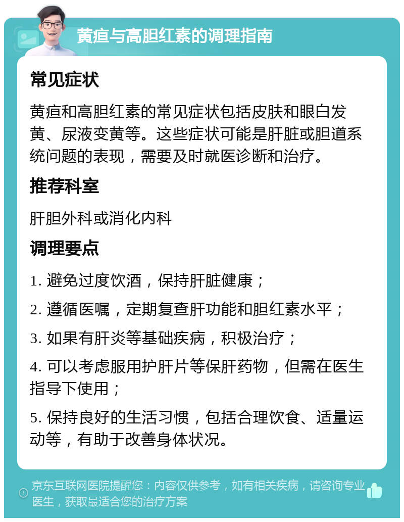 黄疸与高胆红素的调理指南 常见症状 黄疸和高胆红素的常见症状包括皮肤和眼白发黄、尿液变黄等。这些症状可能是肝脏或胆道系统问题的表现，需要及时就医诊断和治疗。 推荐科室 肝胆外科或消化内科 调理要点 1. 避免过度饮酒，保持肝脏健康； 2. 遵循医嘱，定期复查肝功能和胆红素水平； 3. 如果有肝炎等基础疾病，积极治疗； 4. 可以考虑服用护肝片等保肝药物，但需在医生指导下使用； 5. 保持良好的生活习惯，包括合理饮食、适量运动等，有助于改善身体状况。