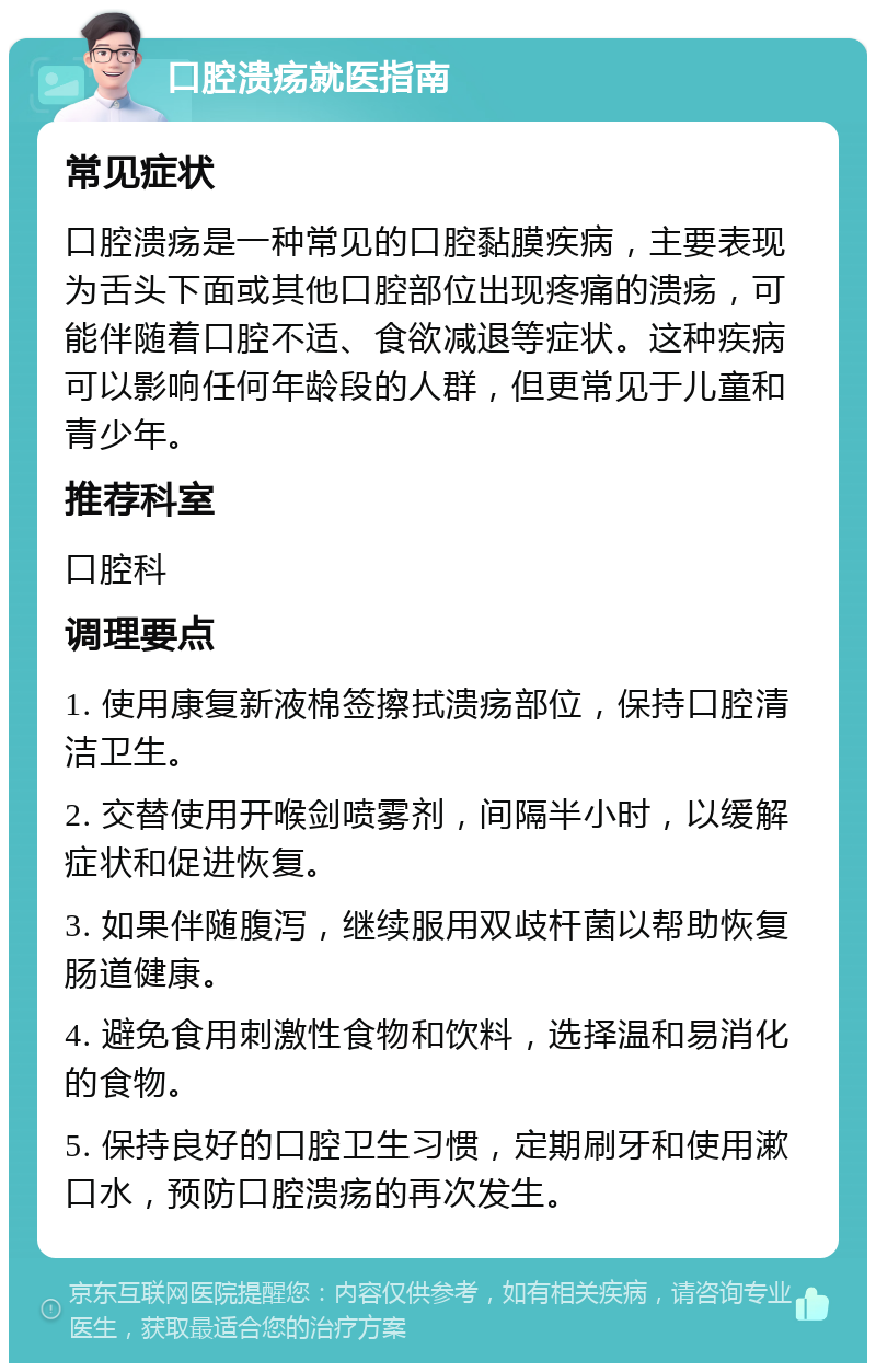 口腔溃疡就医指南 常见症状 口腔溃疡是一种常见的口腔黏膜疾病，主要表现为舌头下面或其他口腔部位出现疼痛的溃疡，可能伴随着口腔不适、食欲减退等症状。这种疾病可以影响任何年龄段的人群，但更常见于儿童和青少年。 推荐科室 口腔科 调理要点 1. 使用康复新液棉签擦拭溃疡部位，保持口腔清洁卫生。 2. 交替使用开喉剑喷雾剂，间隔半小时，以缓解症状和促进恢复。 3. 如果伴随腹泻，继续服用双歧杆菌以帮助恢复肠道健康。 4. 避免食用刺激性食物和饮料，选择温和易消化的食物。 5. 保持良好的口腔卫生习惯，定期刷牙和使用漱口水，预防口腔溃疡的再次发生。