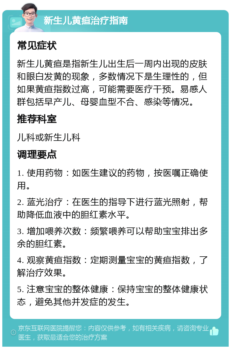 新生儿黄疸治疗指南 常见症状 新生儿黄疸是指新生儿出生后一周内出现的皮肤和眼白发黄的现象，多数情况下是生理性的，但如果黄疸指数过高，可能需要医疗干预。易感人群包括早产儿、母婴血型不合、感染等情况。 推荐科室 儿科或新生儿科 调理要点 1. 使用药物：如医生建议的药物，按医嘱正确使用。 2. 蓝光治疗：在医生的指导下进行蓝光照射，帮助降低血液中的胆红素水平。 3. 增加喂养次数：频繁喂养可以帮助宝宝排出多余的胆红素。 4. 观察黄疸指数：定期测量宝宝的黄疸指数，了解治疗效果。 5. 注意宝宝的整体健康：保持宝宝的整体健康状态，避免其他并发症的发生。