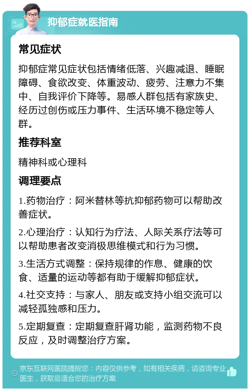 抑郁症就医指南 常见症状 抑郁症常见症状包括情绪低落、兴趣减退、睡眠障碍、食欲改变、体重波动、疲劳、注意力不集中、自我评价下降等。易感人群包括有家族史、经历过创伤或压力事件、生活环境不稳定等人群。 推荐科室 精神科或心理科 调理要点 1.药物治疗：阿米替林等抗抑郁药物可以帮助改善症状。 2.心理治疗：认知行为疗法、人际关系疗法等可以帮助患者改变消极思维模式和行为习惯。 3.生活方式调整：保持规律的作息、健康的饮食、适量的运动等都有助于缓解抑郁症状。 4.社交支持：与家人、朋友或支持小组交流可以减轻孤独感和压力。 5.定期复查：定期复查肝肾功能，监测药物不良反应，及时调整治疗方案。