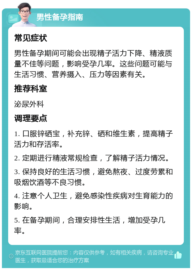 男性备孕指南 常见症状 男性备孕期间可能会出现精子活力下降、精液质量不佳等问题，影响受孕几率。这些问题可能与生活习惯、营养摄入、压力等因素有关。 推荐科室 泌尿外科 调理要点 1. 口服锌硒宝，补充锌、硒和维生素，提高精子活力和存活率。 2. 定期进行精液常规检查，了解精子活力情况。 3. 保持良好的生活习惯，避免熬夜、过度劳累和吸烟饮酒等不良习惯。 4. 注意个人卫生，避免感染性疾病对生育能力的影响。 5. 在备孕期间，合理安排性生活，增加受孕几率。