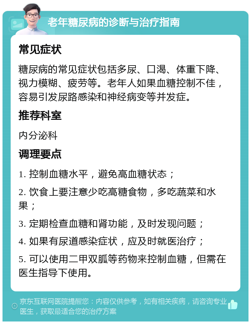 老年糖尿病的诊断与治疗指南 常见症状 糖尿病的常见症状包括多尿、口渴、体重下降、视力模糊、疲劳等。老年人如果血糖控制不佳，容易引发尿路感染和神经病变等并发症。 推荐科室 内分泌科 调理要点 1. 控制血糖水平，避免高血糖状态； 2. 饮食上要注意少吃高糖食物，多吃蔬菜和水果； 3. 定期检查血糖和肾功能，及时发现问题； 4. 如果有尿道感染症状，应及时就医治疗； 5. 可以使用二甲双胍等药物来控制血糖，但需在医生指导下使用。