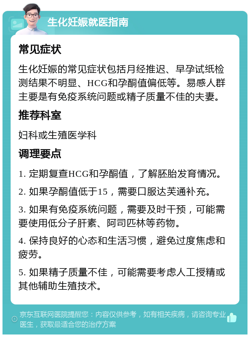 生化妊娠就医指南 常见症状 生化妊娠的常见症状包括月经推迟、早孕试纸检测结果不明显、HCG和孕酮值偏低等。易感人群主要是有免疫系统问题或精子质量不佳的夫妻。 推荐科室 妇科或生殖医学科 调理要点 1. 定期复查HCG和孕酮值，了解胚胎发育情况。 2. 如果孕酮值低于15，需要口服达芙通补充。 3. 如果有免疫系统问题，需要及时干预，可能需要使用低分子肝素、阿司匹林等药物。 4. 保持良好的心态和生活习惯，避免过度焦虑和疲劳。 5. 如果精子质量不佳，可能需要考虑人工授精或其他辅助生殖技术。