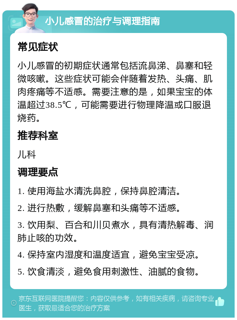 小儿感冒的治疗与调理指南 常见症状 小儿感冒的初期症状通常包括流鼻涕、鼻塞和轻微咳嗽。这些症状可能会伴随着发热、头痛、肌肉疼痛等不适感。需要注意的是，如果宝宝的体温超过38.5℃，可能需要进行物理降温或口服退烧药。 推荐科室 儿科 调理要点 1. 使用海盐水清洗鼻腔，保持鼻腔清洁。 2. 进行热敷，缓解鼻塞和头痛等不适感。 3. 饮用梨、百合和川贝煮水，具有清热解毒、润肺止咳的功效。 4. 保持室内湿度和温度适宜，避免宝宝受凉。 5. 饮食清淡，避免食用刺激性、油腻的食物。