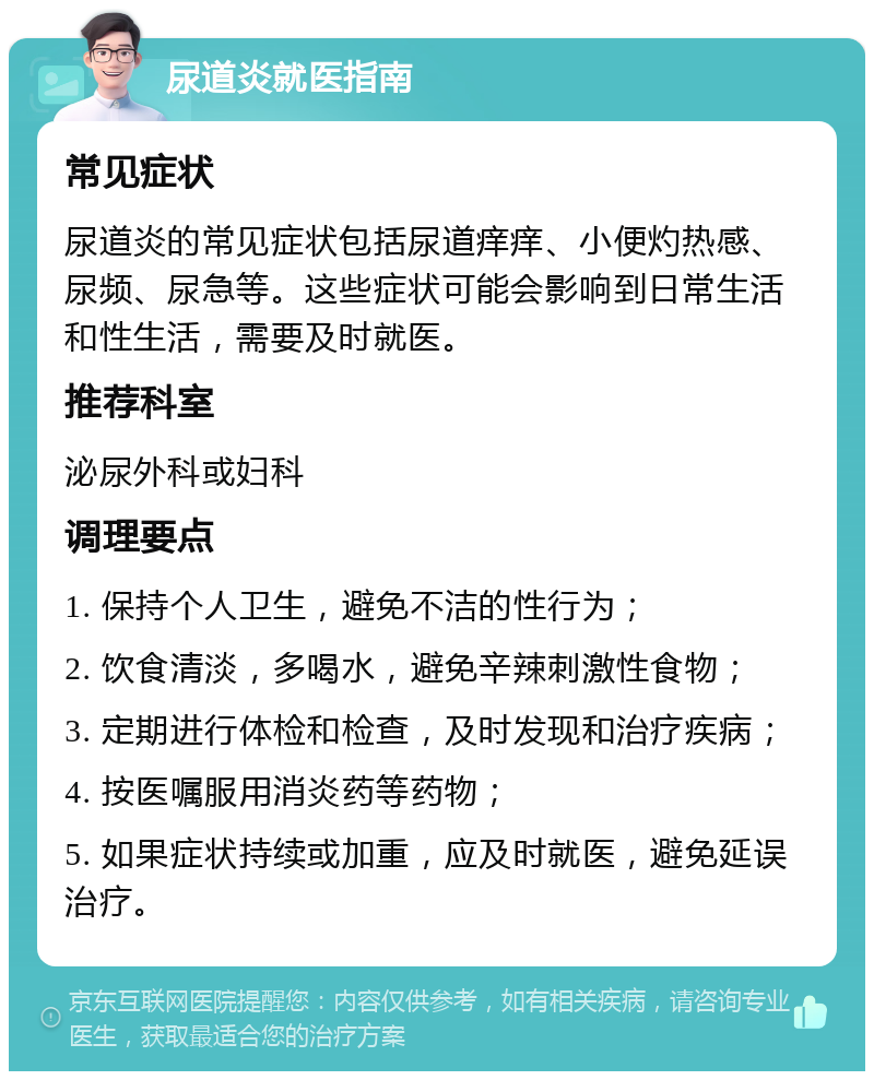 尿道炎就医指南 常见症状 尿道炎的常见症状包括尿道痒痒、小便灼热感、尿频、尿急等。这些症状可能会影响到日常生活和性生活，需要及时就医。 推荐科室 泌尿外科或妇科 调理要点 1. 保持个人卫生，避免不洁的性行为； 2. 饮食清淡，多喝水，避免辛辣刺激性食物； 3. 定期进行体检和检查，及时发现和治疗疾病； 4. 按医嘱服用消炎药等药物； 5. 如果症状持续或加重，应及时就医，避免延误治疗。