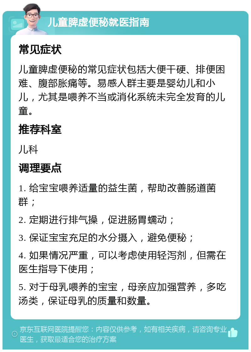 儿童脾虚便秘就医指南 常见症状 儿童脾虚便秘的常见症状包括大便干硬、排便困难、腹部胀痛等。易感人群主要是婴幼儿和小儿，尤其是喂养不当或消化系统未完全发育的儿童。 推荐科室 儿科 调理要点 1. 给宝宝喂养适量的益生菌，帮助改善肠道菌群； 2. 定期进行排气操，促进肠胃蠕动； 3. 保证宝宝充足的水分摄入，避免便秘； 4. 如果情况严重，可以考虑使用轻泻剂，但需在医生指导下使用； 5. 对于母乳喂养的宝宝，母亲应加强营养，多吃汤类，保证母乳的质量和数量。