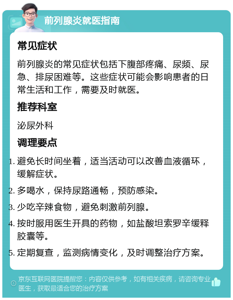 前列腺炎就医指南 常见症状 前列腺炎的常见症状包括下腹部疼痛、尿频、尿急、排尿困难等。这些症状可能会影响患者的日常生活和工作，需要及时就医。 推荐科室 泌尿外科 调理要点 避免长时间坐着，适当活动可以改善血液循环，缓解症状。 多喝水，保持尿路通畅，预防感染。 少吃辛辣食物，避免刺激前列腺。 按时服用医生开具的药物，如盐酸坦索罗辛缓释胶囊等。 定期复查，监测病情变化，及时调整治疗方案。